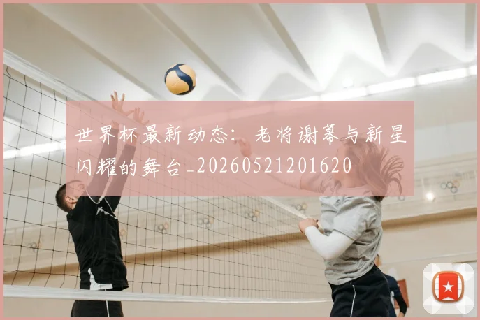 世界杯最新动态：老将谢幕与新星闪耀的舞台_20260521201620