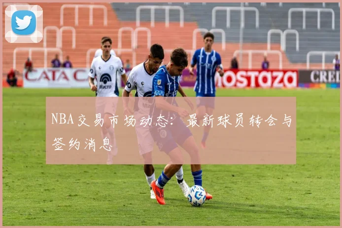 NBA交易市场动态:最新球员转会与签约消息