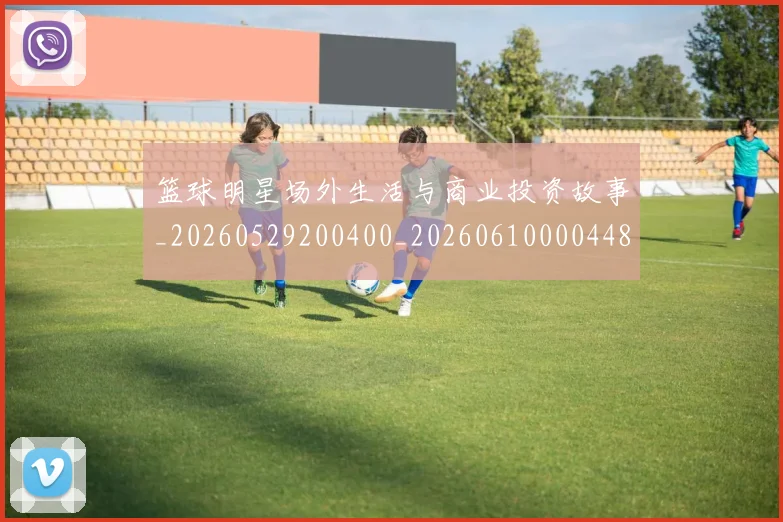 篮球明星场外生活与商业投资故事_20260529200400_20260610000448