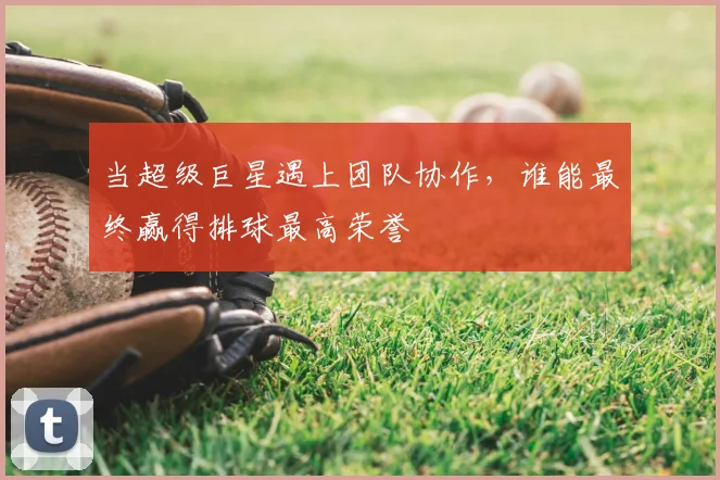 当超级巨星遇上团队协作，谁能最终赢得排球最高荣誉