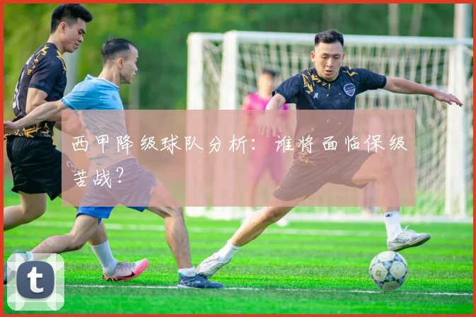 西甲降级球队分析：谁将面临保级苦战？