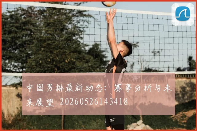 中国男排最新动态：赛事分析与未来展望_20260526143418
