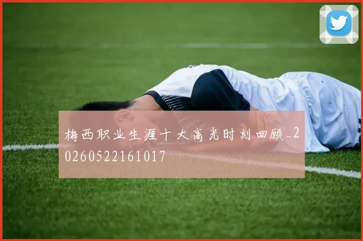 梅西职业生涯十大高光时刻回顾_20260522161017