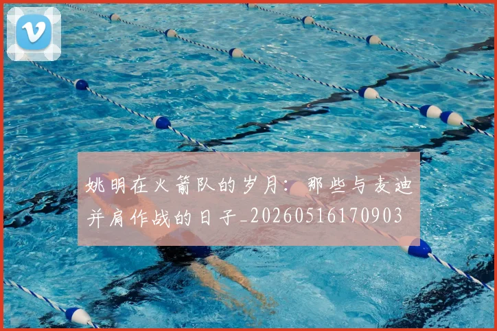 姚明在火箭队的岁月：那些与麦迪并肩作战的日子_20260516170903