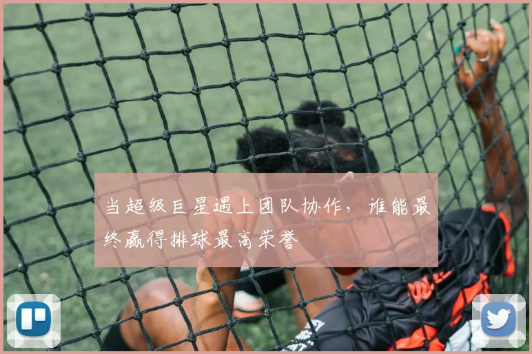 当超级巨星遇上团队协作，谁能最终赢得排球最高荣誉