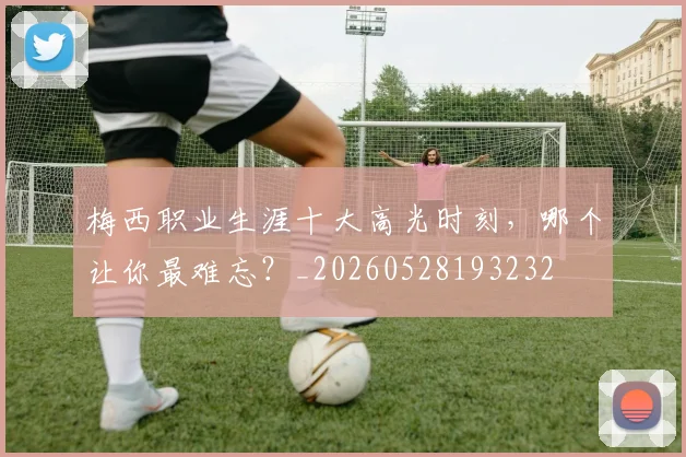 梅西职业生涯十大高光时刻，哪个让你最难忘？_20260528193232