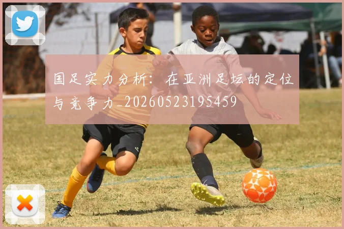 国足实力分析:在亚洲足坛的定位与竞争力_20260523195459