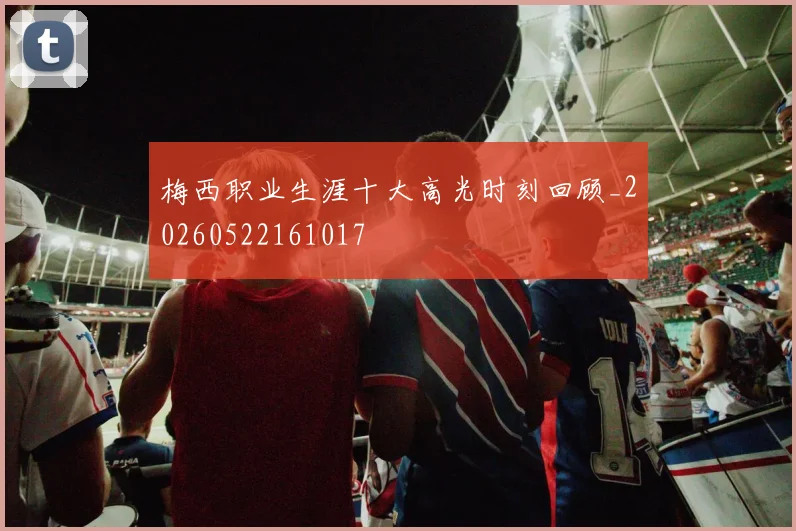 梅西职业生涯十大高光时刻回顾_20260522161017