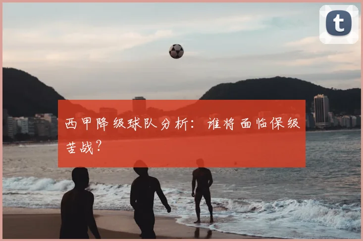 西甲降级球队分析：谁将面临保级苦战？