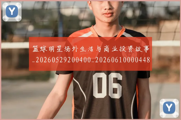 篮球明星场外生活与商业投资故事_20260529200400_20260610000448