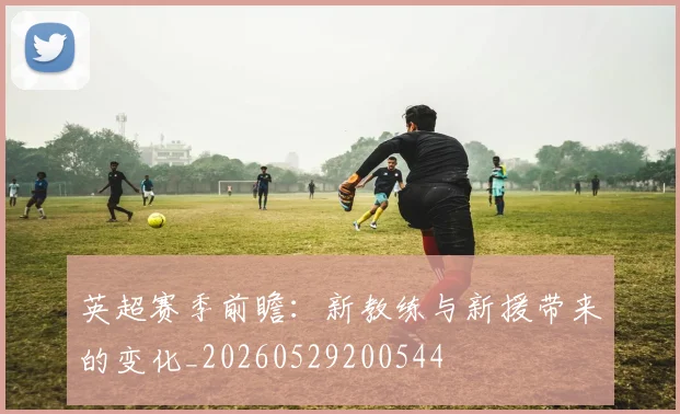 英超赛季前瞻：新教练与新援带来的变化_20260529200544