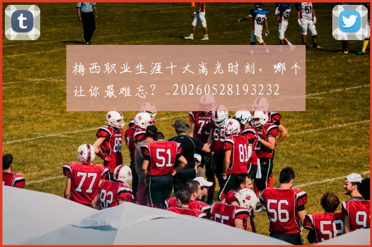梅西职业生涯十大高光时刻，哪个让你最难忘？_20260528193232