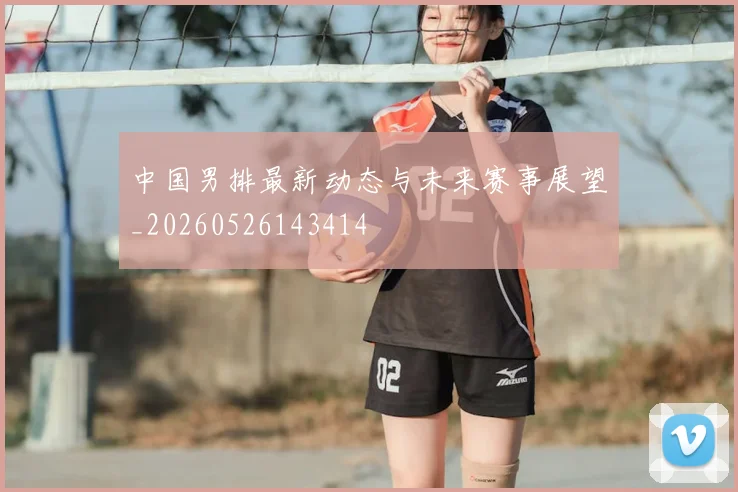 中国男排最新动态与未来赛事展望_20260526143414